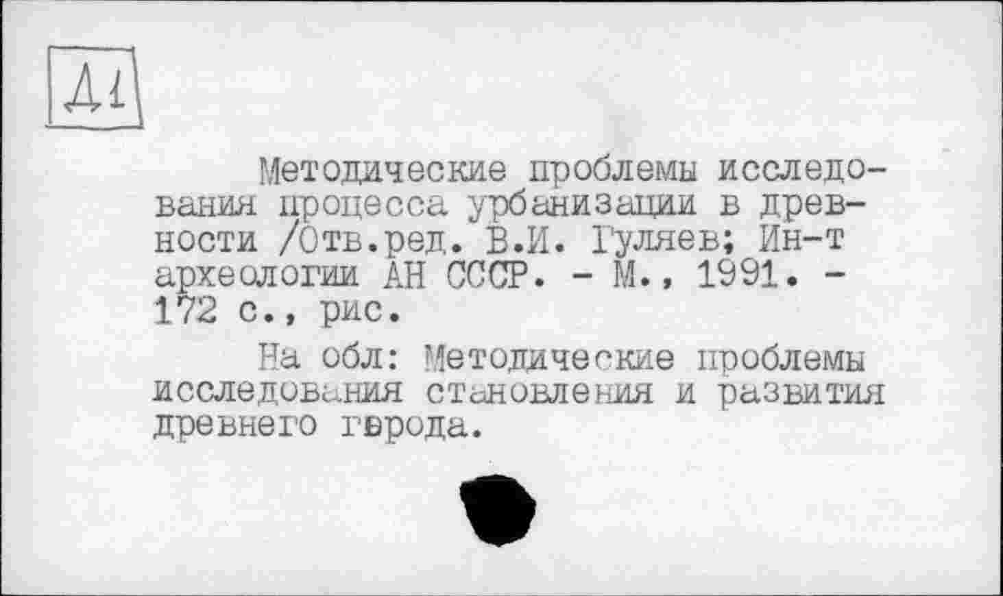 ﻿Al
Методические проблемы исследования процесса урбанизации в древности /Отв.ред. В.И. Гуляев; Ин-т археологии АН СССР. - М., 1991. -172 с., рис.
На обл: Методические проблемы исследования становления и развития древнеi'O гврода.